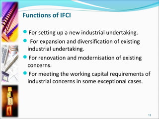 Functions of IFCI

For setting up a new industrial undertaking.
 For expansion and diversification of existing
 industrial undertaking.
For renovation and modernisation of existing
 concerns.
For meeting the working capital requirements of
 industrial concerns in some exceptional cases.




                                                  13
 