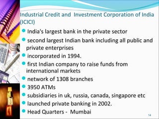 Industrial Credit and Investment Corporation of India
(ICICI)
 India's largest bank in the private sector
 second largest Indian bank including all public and
   private enterprises
 incorporated in 1994.
 first Indian company to raise funds from
   international markets
 network of 1308 branches
 3950 ATMs
 subsidiaries in uk, russia, canada, singapore etc
 launched private banking in 2002.
 Head Quarters - Mumbai
                                                    14
 