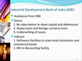 Industrial Development Bank of India (IDBI)
Assistance from IDBI
Direct:
 1. By subscription to share capital and debentures
 2. Rupee loans and foreign currency loans
 3. Underwriting of issues.
Indirect:
 1. Refinance facilities to state level institutions and
 commercial banks
 2. Bill re-discounting facility


                                                     16
 