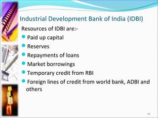 Industrial Development Bank of India (IDBI)
Resources of IDBI are:-
Paid up capital
Reserves
Repayments of loans
Market borrowings
Temporary credit from RBI
Foreign lines of credit from world bank, ADBI and
 others


                                                17
 