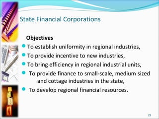 State Financial Corporations

 Objectives
To establish uniformity in regional industries,
To provide incentive to new industries,
To bring efficiency in regional industrial units,
 To provide finance to small-scale, medium sized
     and cottage industries in the state,
 To develop regional financial resources.



                                                 22
 