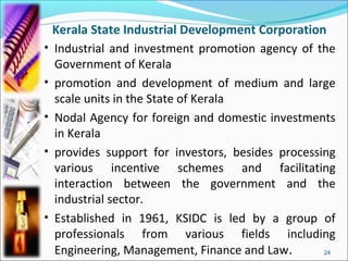 Kerala State Industrial Development Corporation
• Industrial and investment promotion agency of the
  Government of Kerala
• promotion and development of medium and large
  scale units in the State of Kerala
• Nodal Agency for foreign and domestic investments
  in Kerala
• provides support for investors, besides processing
  various incentive schemes and facilitating
  interaction between the government and the
  industrial sector.
• Established in 1961, KSIDC is led by a group of
  professionals from various fields including
  Engineering, Management, Finance and Law.       24
 