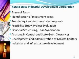 Kerala State Industrial Development Corporation
Areas of focus
Identification of Investment Ideas
Translating ideas into concrete proposals
Feasibility Study, Project Evaluation
Financial Structuring, Loan Syndication
Assisting in Central and State Govt. Clearances
Development and Administration of Growth Centers
Industrial and Infrastructure development



                                                   25
 
