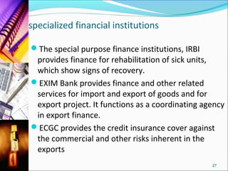 specialized financial institutions

The special purpose finance institutions, IRBI
 provides finance for rehabilitation of sick units,
 which show signs of recovery.
EXIM Bank provides finance and other related
 services for import and export of goods and for
 export project. It functions as a coordinating agency
 in export finance.
ECGC provides the credit insurance cover against
 the commercial and other risks inherent in the
 exports
                                                  27
 