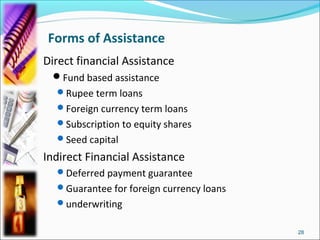 Forms of Assistance
Direct financial Assistance
 Fund based assistance
  Rupee term loans
  Foreign currency term loans
  Subscription to equity shares
  Seed capital

Indirect Financial Assistance
  Deferred payment guarantee
  Guarantee for foreign currency loans
  underwriting


                                          28
 