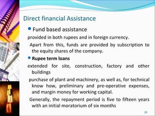 Direct financial Assistance
 Fund based assistance
 provided in both rupees and in foreign currency.
  Apart from this, funds are provided by subscription to
   the equity shares of the company.
 Rupee term loans
 extended for site, construction, factory and other
   buildings
 purchase of plant and machinery, as well as, for technical
   know how, preliminary and pre-operative expenses,
   and margin money for working capital.
  Generally, the repayment period is five to fifteen years
   with an initial moratorium of six months
                                                        29
 