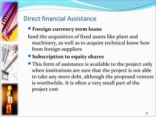 Direct financial Assistance
 Foreign currency term loans
 fund the acquisition of fixed assets like plant and
   machinery, as well as to acquire technical know how
   from foreign suppliers
 Subscription to equity shares
 This form of assistance is available to the project only
   when institutions are sure that the project is not able
   to take any more debt, although the proposed venture
   is worthwhile. It is often a very small part of the
   project cost



                                                      30
 
