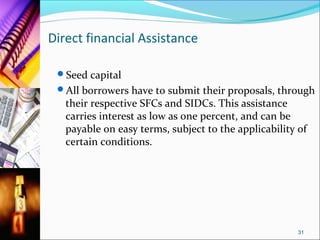 Direct financial Assistance

 Seed capital
 All borrowers have to submit their proposals, through
   their respective SFCs and SIDCs. This assistance
   carries interest as low as one percent, and can be
   payable on easy terms, subject to the applicability of
   certain conditions.




                                                       31
 