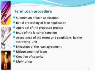 Term Loan procedure
Submission of loan application
Initial processing of loan application
Appraisal of the proposed project
Issue of the letter of sanction
Acceptance of the terms and conditions by the
 borrowing unit
Execution of the loan agreement
Disbursement of loans
Creation of security
Monitoring

                                                 34
 