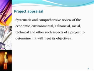 Project appraisal
Systematic and comprehensive review of the
economic, environmental, c financial, social,
technical and other such aspects of a project to
determine if it will meet its objectives.




                                                   35
 