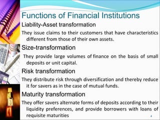 Functions of Financial Institutions
Liability-Asset transformation
They issue claims to their customers that have characteristics
  different from those of their own assets.
Size-transformation
They provide large volumes of finance on the basis of small
 deposits or unit capital.
Risk transformation
They distribute risk through diversification and thereby reduce
  it for savers as in the case of mutual funds.
Maturity transformation
They offer savers alternate forms of deposits according to their
  liquidity preferences, and provide borrowers with loans of
  requisite maturities                                      4
 