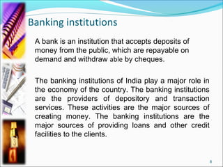 Banking institutions
 A bank is an institution that accepts deposits of
 money from the public, which are repayable on
 demand and withdraw able by cheques.

 The banking institutions of India play a major role in
 the economy of the country. The banking institutions
 are the providers of depository and transaction
 services. These activities are the major sources of
 creating money. The banking institutions are the
 major sources of providing loans and other credit
 facilities to the clients.


                                                          8
 