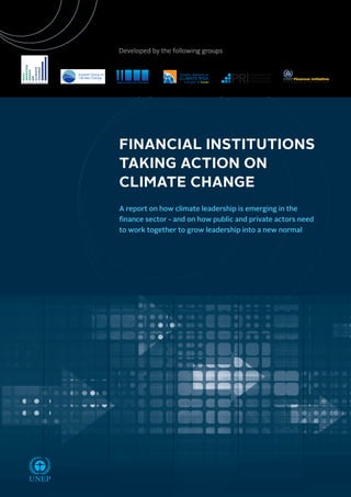 Developed by the following groups 
A report on how climate leadership is emerging in the 
finance sector - and on how public and private actors need 
to work together to grow leadership into a new normal 
UNEP 
Institutional Investors Group on Climate Change 
FINANCIAL INSTITUTIONS 
TAKING ACTION ON 
CLIMATE CHANGE 
 