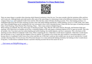 Financial Institutions Vs Chase Bank Essay
There are many things to consider when choosing which financial institution is best for you. You must consider what the institution offers and how
well it suits you. Although banks and credit unions offer some of the same things it is interesting to look at the differences between them. I chose to
compare Chase Bank and Landmark Credit Union and the offers that they make with their checking accounts. First, when looking at Chase, it is
established right away that all Chase checking accounts come with online banking and bill pay, mobile banking, access to 15,500 ATMs, and a debit
card. These included things can be considered to be very convenient to have with a checking account. Chase also has four types of checking accounts:
Chase Total Checking, Chase Premier Plus Checking, Chase ... Show more content on Helpwriting.net ...
When looking at Landmark, they have three types of checking accounts. They offer the VIP (earns interest), Rewards, and Premium (high rate)
checking. All of these have no monthly service fees, a minimum balance of $0, and require a minimum deposit of $35 to open an account. They also
all include a free Visa check card, free online banking and mobile banking, free mobile deposits, and free e–statements. This is the basics of the
checking accounts offered at Landmark Credit Union. When comparing the two, I think that I would choose Landmark. I think that I would choose
this one because, to me, it seems like the simplest of the two options. If I continue to live in this area, this would be a convenient option as well
because there is a Landmark Credit Union close to here and there are ATMs that I could use that wouldn't give me an out–of–network fee. I would
consider choosing Chase if I moved away from Wisconsin because it is a more nationwide banking institution, but looking at what I would choose
living here, I would choose Landmark because it presents checking accounts that are the easiest for me to
... Get more on HelpWriting.net ...
 