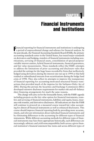 1
Financial Instruments
and Institutions
Financial reporting for financial instruments and institutions is undergoing
a period of unprecedented change and salience for financial analysis. In
the past decade, the Financial Accounting Standards Board (FASB), the primary
accounting standards setter in the United States, has issued major standards
on derivatives and hedging, transfers of financial instruments including secu-
ritizations, servicing of financial assets, consolidation of special-purpose/
variable interest entities, hybrid financial instruments, financial guarantees,
and fair value measurements. These standards reflect the FASB’s attempts
to address the limitations of prior accounting and disclosure rules that
provided the settings for the huge losses recorded by firms that ineffectively
hedged using derivatives during the interest rate run-up in 1994 or that held
residual or subordinated interests from securitizations during the hedge fund
crisis of 1998. They also reflect its attempts to improve the transparency
of financial reporting for accounting-motivated structured finance trans-
actions that provided much of the impetus for the Sarbanes-Oxley Act of
2002. During this period, the Securities and Exchange Commission (SEC)
developed extensive disclosure requirements for market risk and off–balance
sheet financing arrangements for much the same reasons.
This change will carry on for the foreseeable future, with the FASB’s agenda
including projects on the fair value option for financial instruments, trans-
fers and servicing of financial instruments, liabilities and equity, leases, insur-
ance risk transfer, and derivatives disclosures. All indications are that the FASB
will continue to proceed on a measured course toward fair value account-
ing for almost all financial instruments as well as enhanced disclosures. This
course should improve financial reporting both by providing more accurate,
timely, and relevant information about individual financial instruments and
by eliminating differences in the accounting for different types of financial
instruments. While different accounting methods for different types of finan-
cial instruments may have been appropriate historically, such differences are
increasingly arbitrary and yield noncomparability both across a given finan-
cial institution’s financial statement line items and across different types of
CHAPTER 1
 