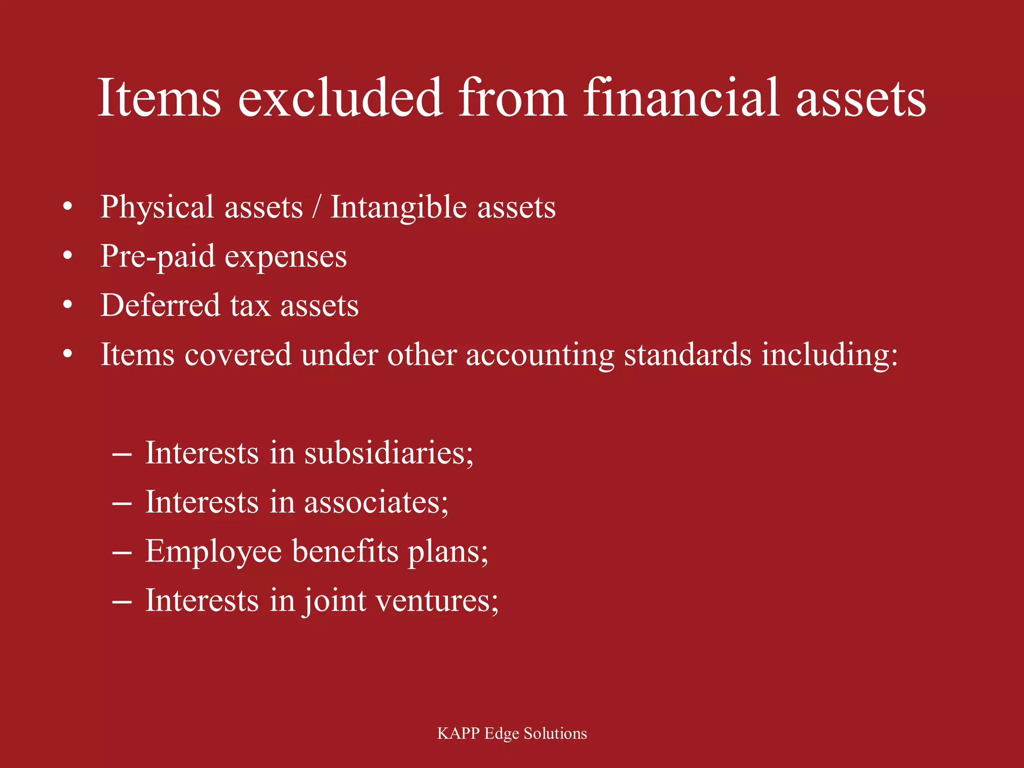 Items excluded from financial assets
•   Physical assets / Intangible assets
•   Pre-paid expenses
•   Deferred tax assets
•   Items covered under other accounting standards including:

    –   Interests in subsidiaries;
    –   Interests in associates;
    –   Employee benefits plans;
    –   Interests in joint ventures;


                               KAPP Edge Solutions
 