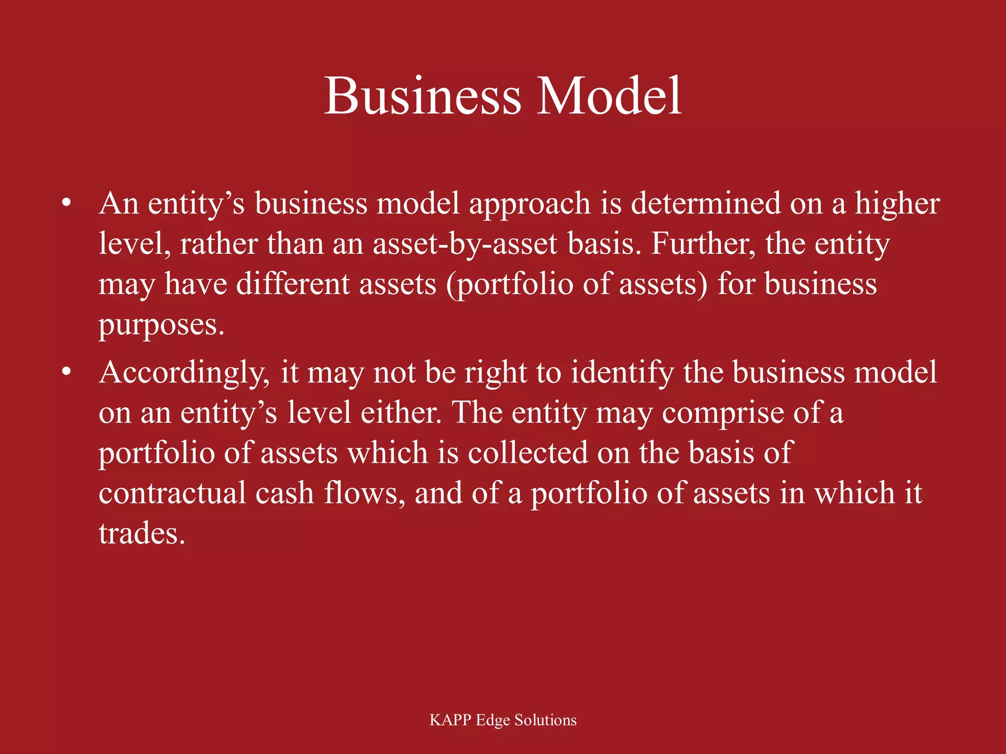 Business Model
• An entity’s business model approach is determined on a higher
  level, rather than an asset-by-asset basis. Further, the entity
  may have different assets (portfolio of assets) for business
  purposes.
• Accordingly, it may not be right to identify the business model
  on an entity’s level either. The entity may comprise of a
  portfolio of assets which is collected on the basis of
  contractual cash flows, and of a portfolio of assets in which it
  trades.




                           KAPP Edge Solutions
 