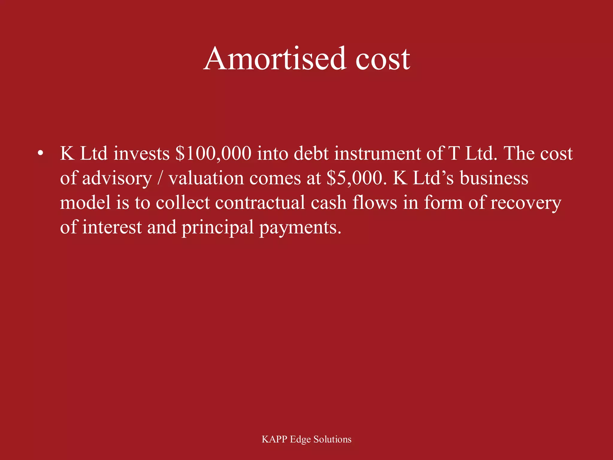 Amortised cost

• K Ltd invests $100,000 into debt instrument of T Ltd. The cost
  of advisory / valuation comes at $5,000. K Ltd’s business
  model is to collect contractual cash flows in form of recovery
  of interest and principal payments.




                          KAPP Edge Solutions
 