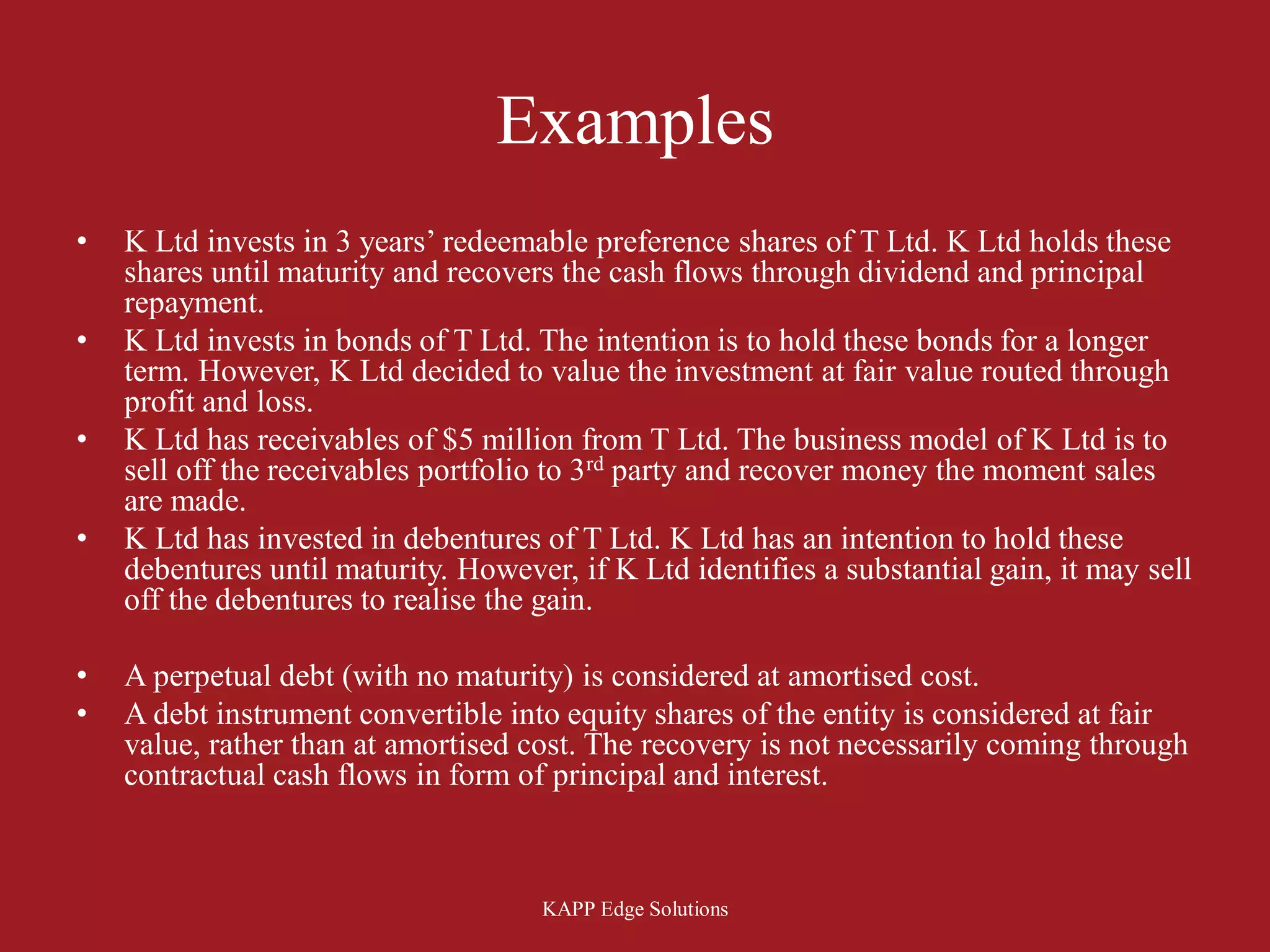 Examples
•   K Ltd invests in 3 years’ redeemable preference shares of T Ltd. K Ltd holds these
    shares until maturity and recovers the cash flows through dividend and principal
    repayment.
•   K Ltd invests in bonds of T Ltd. The intention is to hold these bonds for a longer
    term. However, K Ltd decided to value the investment at fair value routed through
    profit and loss.
•   K Ltd has receivables of $5 million from T Ltd. The business model of K Ltd is to
    sell off the receivables portfolio to 3rd party and recover money the moment sales
    are made.
•   K Ltd has invested in debentures of T Ltd. K Ltd has an intention to hold these
    debentures until maturity. However, if K Ltd identifies a substantial gain, it may sell
    off the debentures to realise the gain.

•   A perpetual debt (with no maturity) is considered at amortised cost.
•   A debt instrument convertible into equity shares of the entity is considered at fair
    value, rather than at amortised cost. The recovery is not necessarily coming through
    contractual cash flows in form of principal and interest.



                                      KAPP Edge Solutions
 