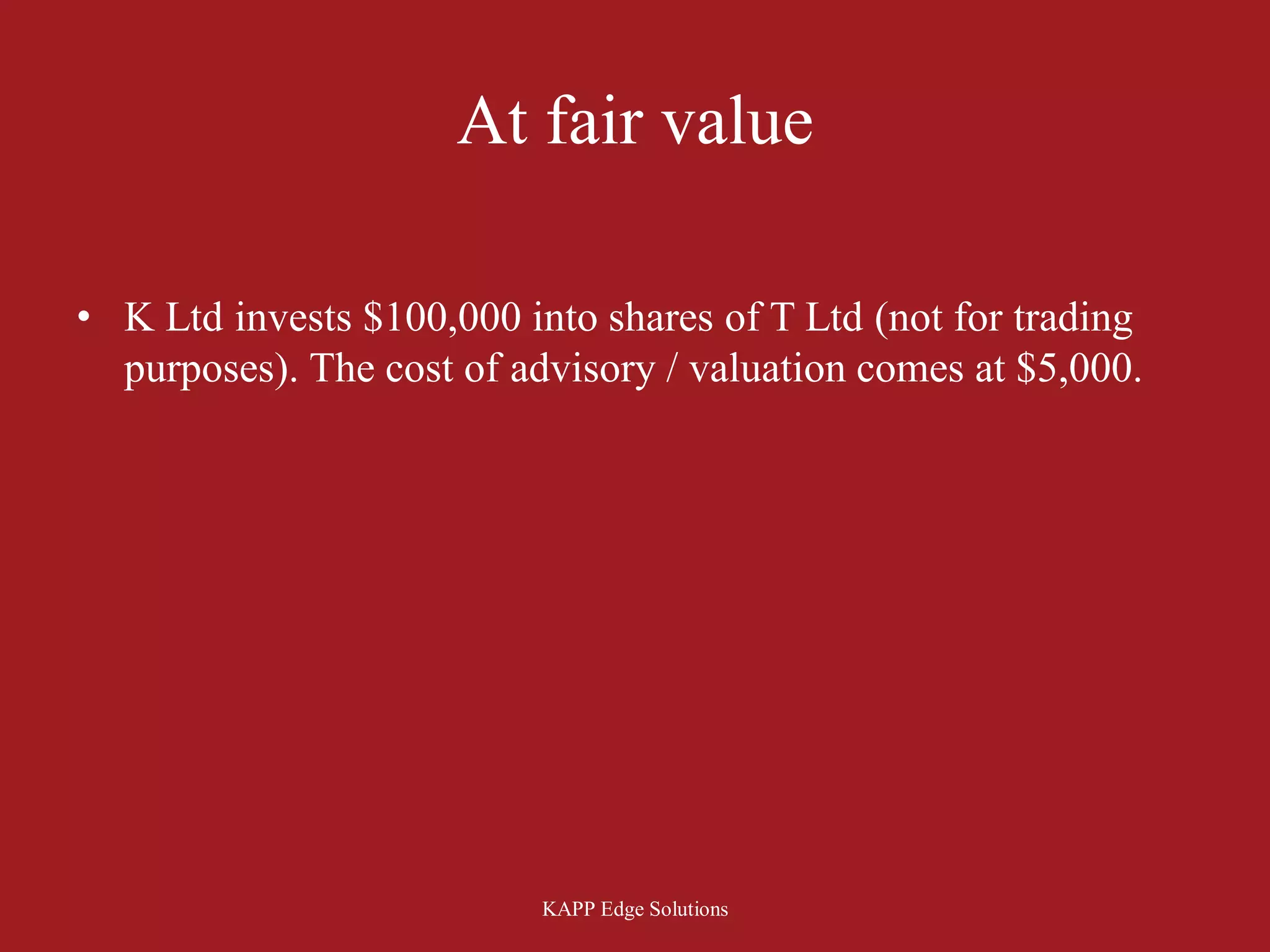 At fair value

• K Ltd invests $100,000 into shares of T Ltd (not for trading
  purposes). The cost of advisory / valuation comes at $5,000.




                           KAPP Edge Solutions
 