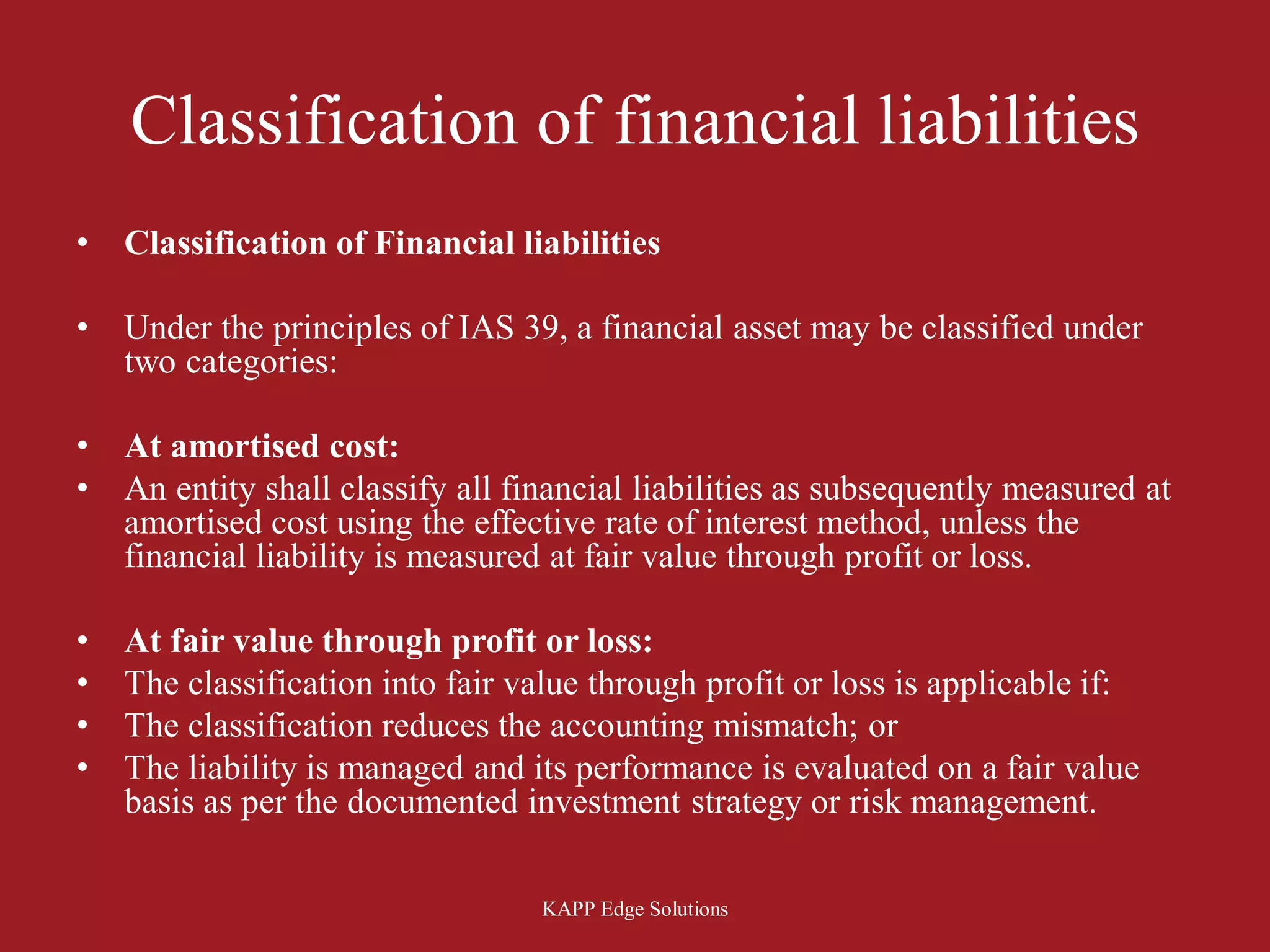 Classification of financial liabilities
•   Classification of Financial liabilities

•   Under the principles of IAS 39, a financial asset may be classified under
    two categories:

•   At amortised cost:
•   An entity shall classify all financial liabilities as subsequently measured at
    amortised cost using the effective rate of interest method, unless the
    financial liability is measured at fair value through profit or loss.

•   At fair value through profit or loss:
•   The classification into fair value through profit or loss is applicable if:
•   The classification reduces the accounting mismatch; or
•   The liability is managed and its performance is evaluated on a fair value
    basis as per the documented investment strategy or risk management.

                                   KAPP Edge Solutions
 