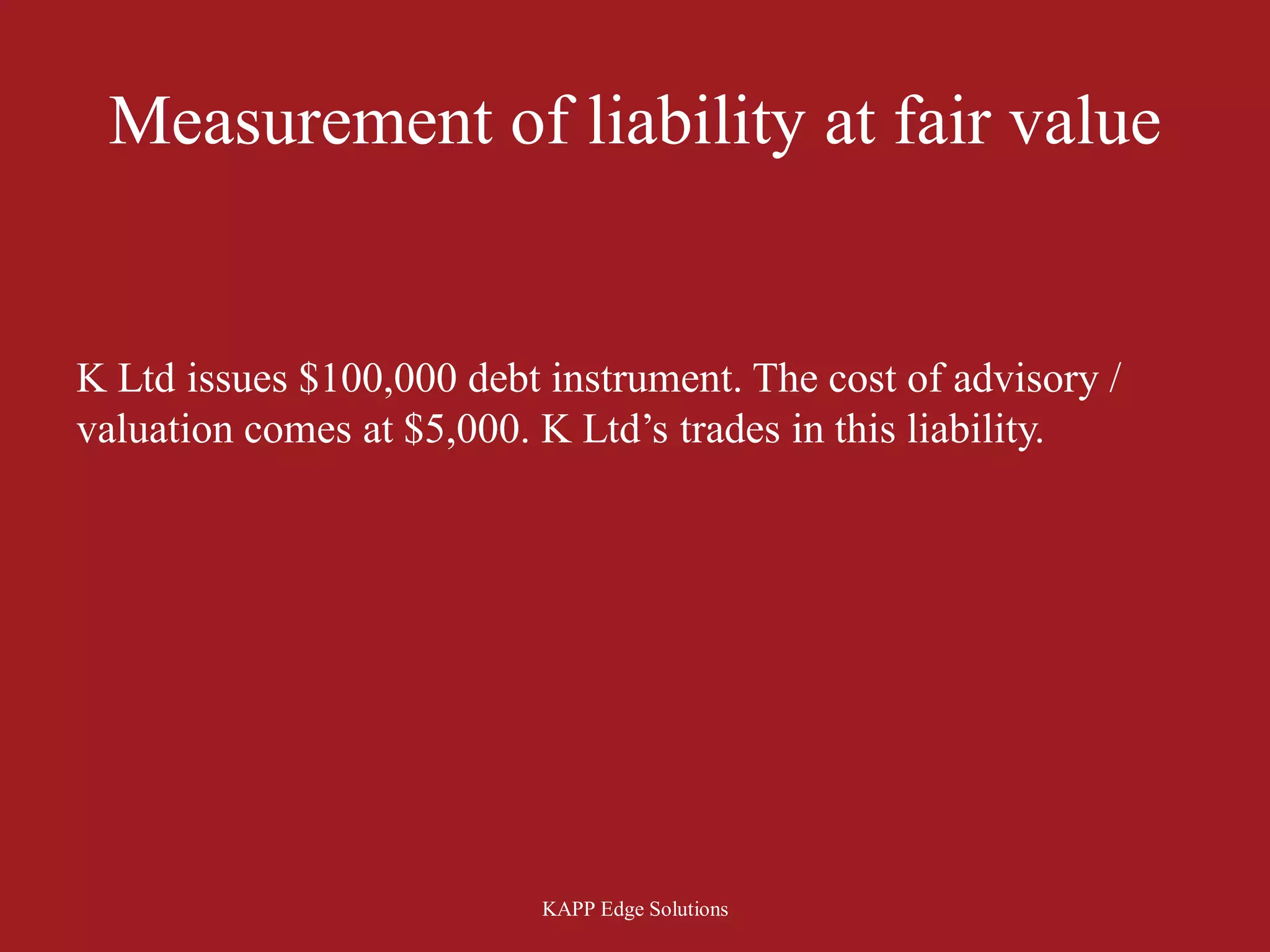 Measurement of liability at fair value


K Ltd issues $100,000 debt instrument. The cost of advisory /
valuation comes at $5,000. K Ltd’s trades in this liability.




                           KAPP Edge Solutions
 