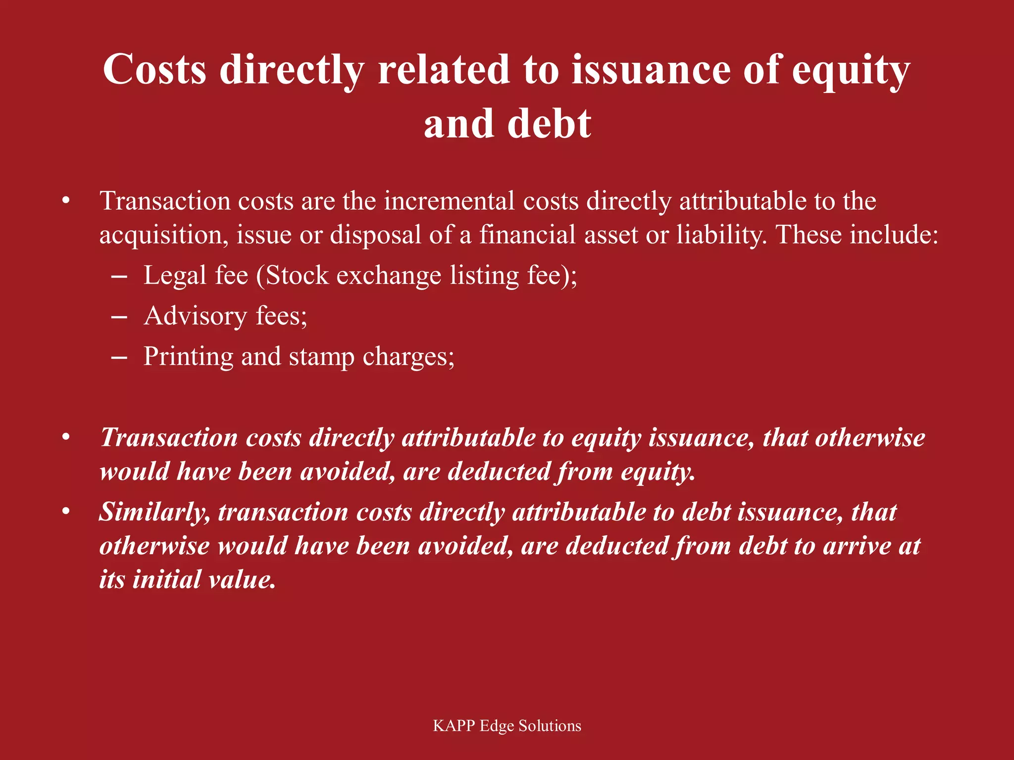 Costs directly related to issuance of equity
                      and debt
•   Transaction costs are the incremental costs directly attributable to the
    acquisition, issue or disposal of a financial asset or liability. These include:
     – Legal fee (Stock exchange listing fee);
     – Advisory fees;
     – Printing and stamp charges;

•   Transaction costs directly attributable to equity issuance, that otherwise
    would have been avoided, are deducted from equity.
•   Similarly, transaction costs directly attributable to debt issuance, that
    otherwise would have been avoided, are deducted from debt to arrive at
    its initial value.




                                   KAPP Edge Solutions
 
