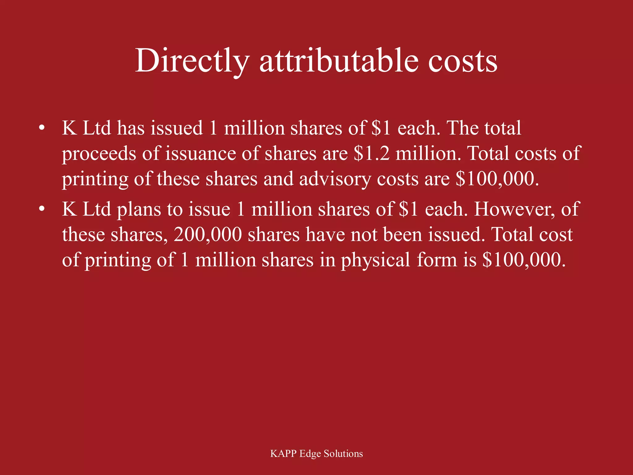 Directly attributable costs
• K Ltd has issued 1 million shares of $1 each. The total
  proceeds of issuance of shares are $1.2 million. Total costs of
  printing of these shares and advisory costs are $100,000.
• K Ltd plans to issue 1 million shares of $1 each. However, of
  these shares, 200,000 shares have not been issued. Total cost
  of printing of 1 million shares in physical form is $100,000.




                           KAPP Edge Solutions
 