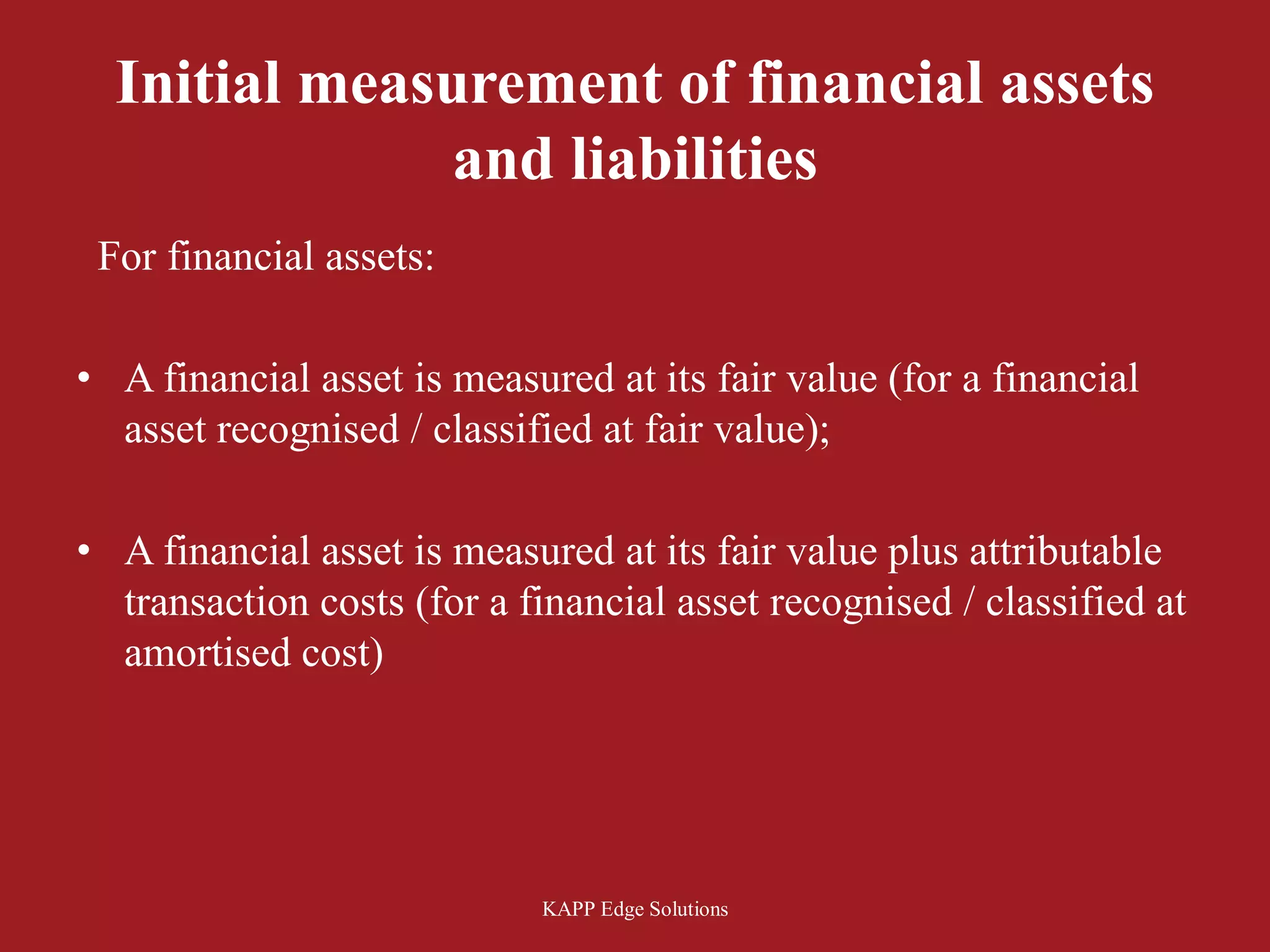 Initial measurement of financial assets
               and liabilities
 For financial assets:

• A financial asset is measured at its fair value (for a financial
  asset recognised / classified at fair value);

• A financial asset is measured at its fair value plus attributable
  transaction costs (for a financial asset recognised / classified at
  amortised cost)




                            KAPP Edge Solutions
 
