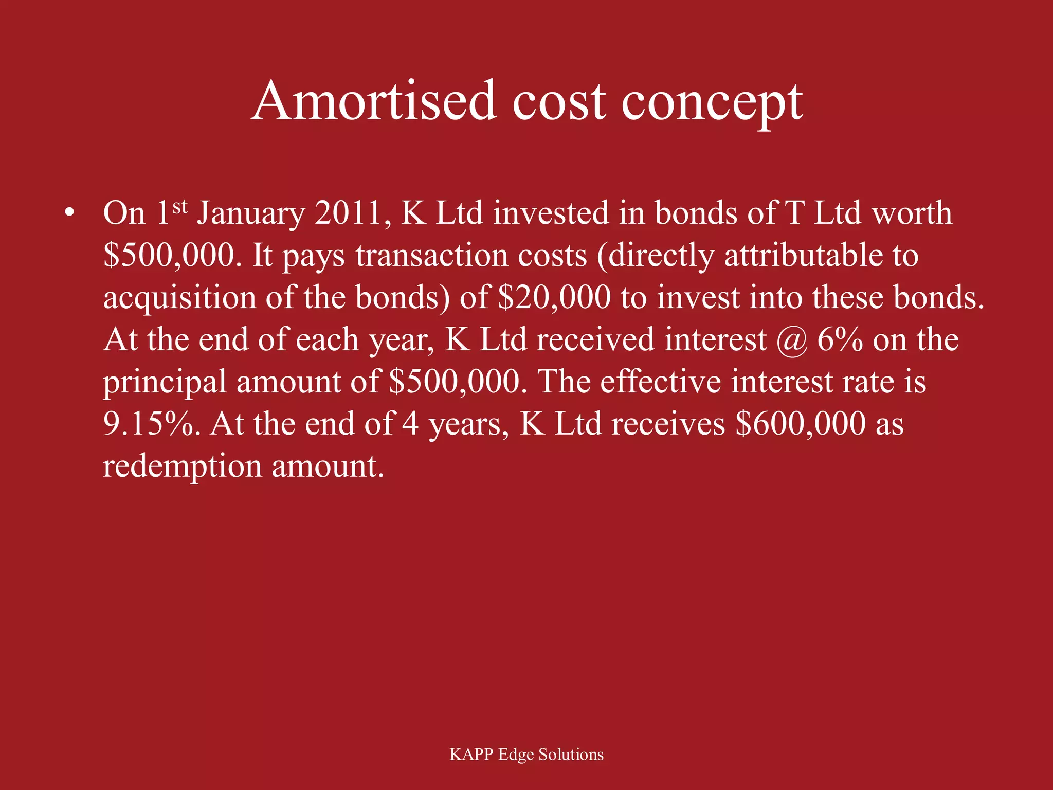 Amortised cost concept
• On 1st January 2011, K Ltd invested in bonds of T Ltd worth
  $500,000. It pays transaction costs (directly attributable to
  acquisition of the bonds) of $20,000 to invest into these bonds.
  At the end of each year, K Ltd received interest @ 6% on the
  principal amount of $500,000. The effective interest rate is
  9.15%. At the end of 4 years, K Ltd receives $600,000 as
  redemption amount.




                           KAPP Edge Solutions
 