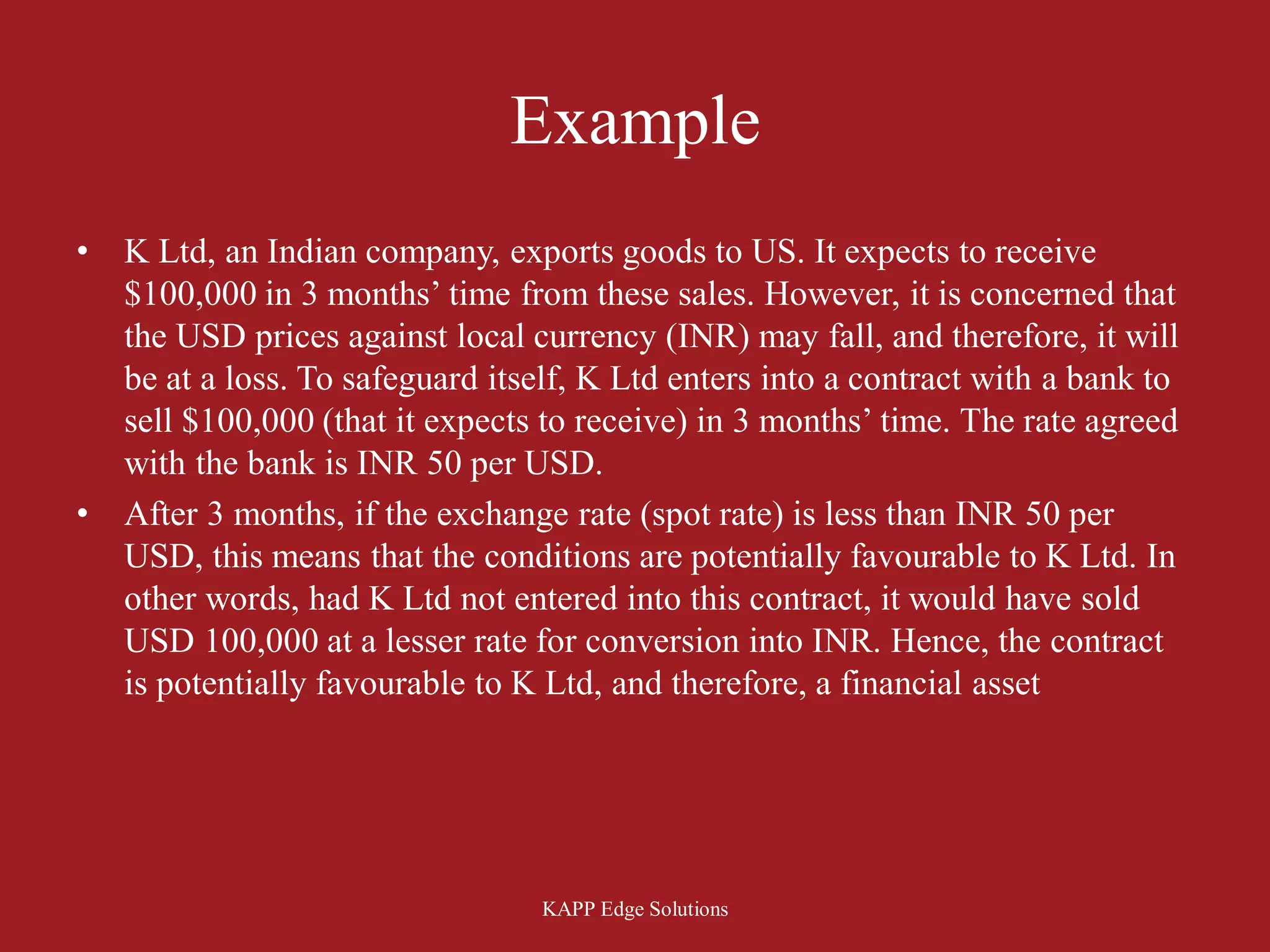 Example
•   K Ltd, an Indian company, exports goods to US. It expects to receive
    $100,000 in 3 months’ time from these sales. However, it is concerned that
    the USD prices against local currency (INR) may fall, and therefore, it will
    be at a loss. To safeguard itself, K Ltd enters into a contract with a bank to
    sell $100,000 (that it expects to receive) in 3 months’ time. The rate agreed
    with the bank is INR 50 per USD.
•   After 3 months, if the exchange rate (spot rate) is less than INR 50 per
    USD, this means that the conditions are potentially favourable to K Ltd. In
    other words, had K Ltd not entered into this contract, it would have sold
    USD 100,000 at a lesser rate for conversion into INR. Hence, the contract
    is potentially favourable to K Ltd, and therefore, a financial asset




                                  KAPP Edge Solutions
 