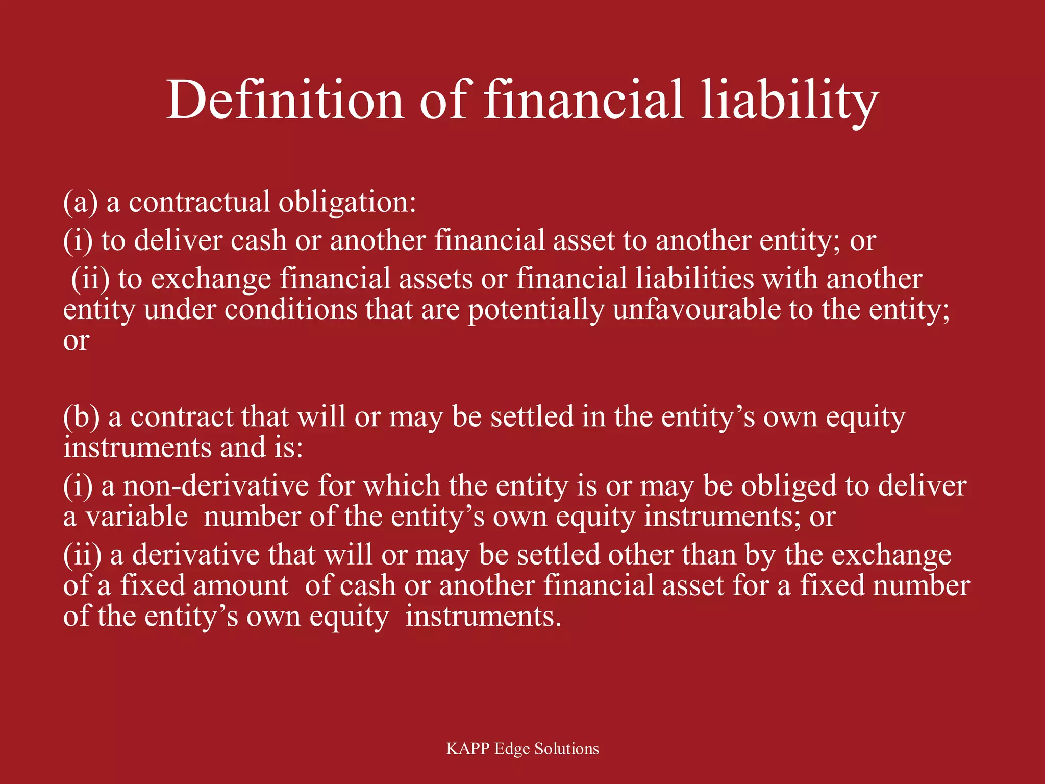 Definition of financial liability
(a) a contractual obligation:
(i) to deliver cash or another financial asset to another entity; or
 (ii) to exchange financial assets or financial liabilities with another
entity under conditions that are potentially unfavourable to the entity;
or

(b) a contract that will or may be settled in the entity’s own equity
instruments and is:
(i) a non-derivative for which the entity is or may be obliged to deliver
a variable number of the entity’s own equity instruments; or
(ii) a derivative that will or may be settled other than by the exchange
of a fixed amount of cash or another financial asset for a fixed number
of the entity’s own equity instruments.



                               KAPP Edge Solutions
 