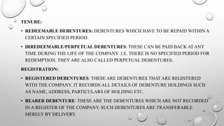 TENURE: 
• REDEEMABLE DEBENTURES: DEBENTURES WHICH HAVE TO BE REPAID WITHIN A 
CERTAIN SPECIFIED PERIOD. 
• IRREDEEMABLE/PERPETUAL DEBENTURES: THESE CAN BE PAID BACK AT ANY 
TIME DURING THE LIFE OF THE COMPANY .I.E. THERE IS NO SPECIFIED PERIOD FOR 
REDEMPTION. THEY ARE ALSO CALLED PERPETUAL DEBENTURES. 
REGISTRATION: 
• REGISTERED DEBENTURES: THESE ARE DEBENTURES THAT ARE REGISTERED 
WITH THE COMPANY. IT RECORDS ALL DETAILS OF DEBENTURE HOLDINGS SUCH 
AS NAME, ADDRESS, PARTICULARS OF HOLDING ETC. 
• BEARER DEBENTURE: THESE ARE THE DEBENTURES WHICH ARE NOT RECORDED 
IN A REGISTER OF THE COMPANY. SUCH DEBENTURES ARE TRANSFERABLE 
11 
MERELY BY DELIVERY. 
 