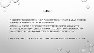 BOND 
• A DEBT INSTRUMENT ISSUED FOR A PERIOD OF MORE THAN ONE YEAR WITH THE 
PURPOSE OF RAISING CAPITAL BY BORROWING. 
• GENERALLY, A BOND IS A PROMISE TO REPAY THE PRINCIPAL ALONG WITH 
INTEREST (COUPONS) ON A SPECIFIED DATE (MATURITY). SOME BONDS DO NOT 
PAY INTEREST, BUT ALL BONDS REQUIRE A REPAYMENT OF PRINCIPAL. 
• A BOND IS TYPICALLY A LOAN THAT IS SECURED BY A SPECIFIC PHYSICAL ASSET. 
12 
 