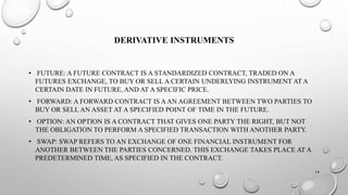 DERIVATIVE INSTRUMENTS 
• FUTURE: A FUTURE CONTRACT IS A STANDARDIZED CONTRACT, TRADED ON A 
FUTURES EXCHANGE, TO BUY OR SELL A CERTAIN UNDERLYING INSTRUMENT AT A 
CERTAIN DATE IN FUTURE, AND AT A SPECIFIC PRICE. 
• FORWARD: A FORWARD CONTRACT IS A AN AGREEMENT BETWEEN TWO PARTIES TO 
BUY OR SELL AN ASSET AT A SPECIFIED POINT OF TIME IN THE FUTURE. 
• OPTION: AN OPTION IS A CONTRACT THAT GIVES ONE PARTY THE RIGHT, BUT NOT 
THE OBLIGATION TO PERFORM A SPECIFIED TRANSACTION WITH ANOTHER PARTY. 
• SWAP: SWAP REFERS TO AN EXCHANGE OF ONE FINANCIAL INSTRUMENT FOR 
ANOTHER BETWEEN THE PARTIES CONCERNED. THIS EXCHANGE TAKES PLACE AT A 
PREDETERMINED TIME, AS SPECIFIED IN THE CONTRACT. 
14 
 