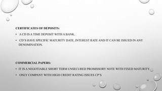 CERTIFICATES OF DEPOSITS: 
• A CD IS A TIME DEPOSIT WITH A BANK. 
• CD’S HAVE SPECIFIC MATURITY DATE, INTEREST RATE AND IT CAN BE ISSUED IN ANY 
DENOMINATION. 
COMMERCIAL PAPERS: 
• IT IS A NEGOTIABLE SHORT TERM UNSECURED PROMISSORY NOTE WITH FIXED MATURITY. 
• ONLY COMPANY WITH HIGH CREDIT RATING ISSUES CP’S 
16 
 