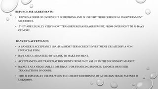 REPURCHASE AGREEMENTS: 
• REPO IS A FORM OF OVERNIGHT BORROWING AND IS USED BY THOSE WHO DEAL IN GOVERNMENT 
SECURITIES. 
• THEY ARE USUALLY VERY SHORT TERM REPURCHASES AGREEMENT, FROM OVERNIGHT TO 30 DAYS 
OF MORE. 
BANKER’S ACCEPTANCE: 
• A BANKER’S ACCEPTANCE (BA) IS A SHORT-TERM CREDIT INVESTMENT CREATED BY A NON-FINANCIAL 
FIRM. 
• BA’S ARE GUARANTEED BY A BANK TO MAKE PAYMENT. 
• ACCEPTANCES ARE TRADED AT DISCOUNTS FROM FACE VALUE IN THE SECONDARY MARKET. 
• BA ACTS AS A NEGOTIABLE TIME DRAFT FOR FINANCING IMPORTS, EXPORTS OR OTHER 
TRANSACTIONS IN GOODS. 
• THIS IS ESPECIALLY USEFUL WHEN THE CREDIT WORTHINESS OF A FOREIGN TRADE PARTNER IS 
UNKNOWN. 
17 
 