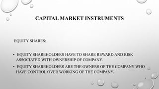 CAPITAL MARKET INSTRUMENTS 
EQUITY SHARES: 
• EQUITY SHAREHOLDERS HAVE TO SHARE REWARD AND RISK 
ASSOCIATED WITH OWNERSHIP OF COMPANY. 
• EQUITY SHAREHOLDERS ARE THE OWNERS OF THE COMPANY WHO 
HAVE CONTROL OVER WORKING OF THE COMPANY. 
3 
 