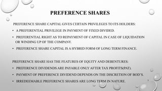 PREFERENCE SHARES 
PREFERENCE SHARE CAPITAL GIVES CERTAIN PRIVILEGES TO ITS HOLDERS: 
• A PREFERENTIAL PRIVILEGE IN PAYMENT OF FIXED DIVIDED. 
• PREFERENTIAL RIGHT AS TO REPAYMENT OF CAPITAL IN CASE OF LIQUIDATION 
OR WINDING UP OF THE COMPANY. 
• PREFERENCE SHARE CAPITAL IS A HYBRID FORM OF LONG TERM FINANCE. 
PREFERENCE SHARE HAS THE FEATURES OF EQUITY AND DEBENTURES: 
• PREFERENCE DIVIDENDS ARE PAYABLE ONLY AFTER TAX PROFITS(PAT). 
• PAYMENT OF PREFERENCE DIVIDEND DEPENDS ON THE DISCRETION OF BOD’S. 
• IRREDEEMABLE PREFERENCE SHARES ARE LONG TERM IN NATURE. 5 
 