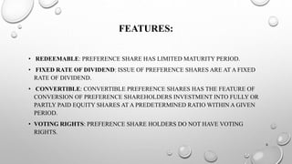 FEATURES: 
• REDEEMABLE: PREFERENCE SHARE HAS LIMITED MATURITY PERIOD. 
• FIXED RATE OF DIVIDEND: ISSUE OF PREFERENCE SHARES ARE AT A FIXED 
RATE OF DIVIDEND. 
• CONVERTIBLE: CONVERTIBLE PREFERENCE SHARES HAS THE FEATURE OF 
CONVERSION OF PREFERENCE SHAREHOLDERS INVESTMENT INTO FULLY OR 
PARTLY PAID EQUITY SHARES AT A PREDETERMINED RATIO WITHIN A GIVEN 
PERIOD. 
• VOTING RIGHTS: PREFERENCE SHARE HOLDERS DO NOT HAVE VOTING 
RIGHTS. 
6 
 