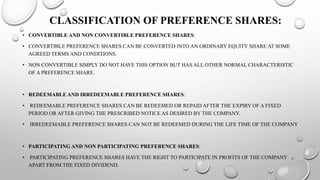 CLASSIFICATION OF PREFERENCE SHARES: 
• CONVERTIBLE AND NON CONVERTIBLE PREFERENCE SHARES: 
• CONVERTIBLE PREFERENCE SHARES CAN BE CONVERTED INTO AN ORDINARY EQUITY SHARE AT SOME 
AGREED TERMS AND CONDITIONS. 
• NON CONVERTIBLE SIMPLY DO NOT HAVE THIS OPTION BUT HAS ALL OTHER NORMAL CHARACTERISTIC 
OF A PREFERENCE SHARE. 
• REDEEMABLE AND IRREDEEMABLE PREFERENCE SHARES: 
• REDEEMABLE PREFERENCE SHARES CAN BE REDEEMED OR REPAID AFTER THE EXPIRY OF A FIXED 
PERIOD OR AFTER GIVING THE PRESCRIBED NOTICE AS DESIRED BY THE COMPANY. 
• IRREDEEMABLE PREFERENCE SHARES CAN NOT BE REDEEMED DURING THE LIFE TIME OF THE COMPANY 
• PARTICIPATING AND NON PARTICIPATING PREFERENCE SHARES: 
• PARTICIPATING PREFERENCE SHARES HAVE THE RIGHT TO PARTICIPATE IN PROFITS OF THE COMPANY 
APART FROM THE FIXED DIVIDEND. 
7 
 