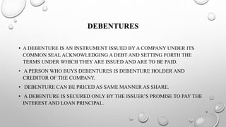 DEBENTURES 
• A DEBENTURE IS AN INSTRUMENT ISSUED BY A COMPANY UNDER ITS 
COMMON SEAL ACKNOWLEDGING A DEBT AND SETTING FORTH THE 
TERMS UNDER WHICH THEY ARE ISSUED AND ARE TO BE PAID. 
• A PERSON WHO BUYS DEBENTURES IS DEBENTURE HOLDER AND 
CREDITOR OF THE COMPANY. 
• DEBENTURE CAN BE PRICED AS SAME MANNER AS SHARE. 
• A DEBENTURE IS SECURED ONLY BY THE ISSUER’S PROMISE TO PAY THE 
INTEREST AND LOAN PRINCIPAL. 
9 
 