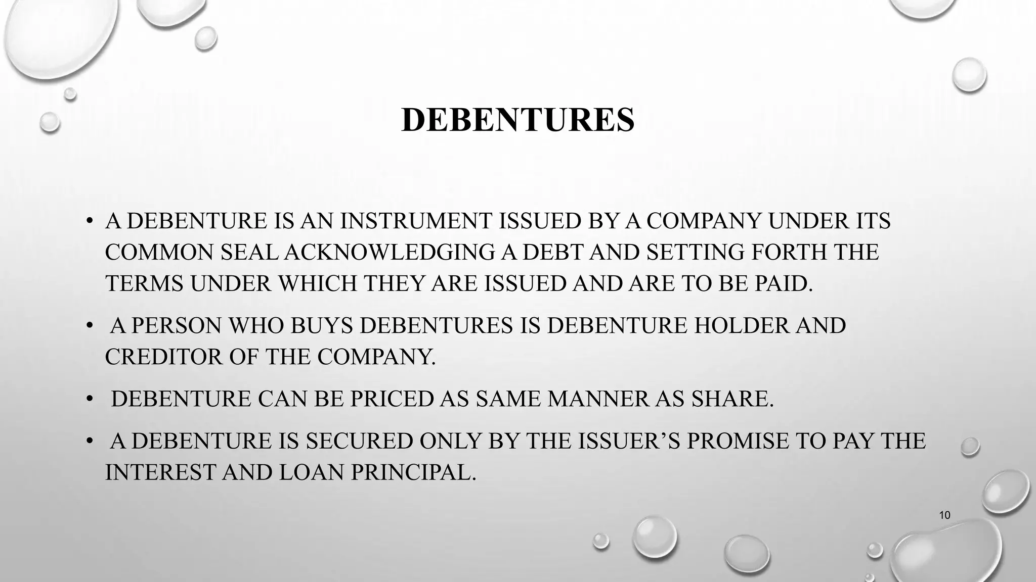 DEBENTURES
• A DEBENTURE IS AN INSTRUMENT ISSUED BY A COMPANY UNDER ITS
COMMON SEAL ACKNOWLEDGING A DEBT AND SETTING FORTH THE
TERMS UNDER WHICH THEY ARE ISSUED AND ARE TO BE PAID.
• A PERSON WHO BUYS DEBENTURES IS DEBENTURE HOLDER AND
CREDITOR OF THE COMPANY.
• DEBENTURE CAN BE PRICED AS SAME MANNER AS SHARE.
• A DEBENTURE IS SECURED ONLY BY THE ISSUER’S PROMISE TO PAY THE
INTEREST AND LOAN PRINCIPAL.
10
 