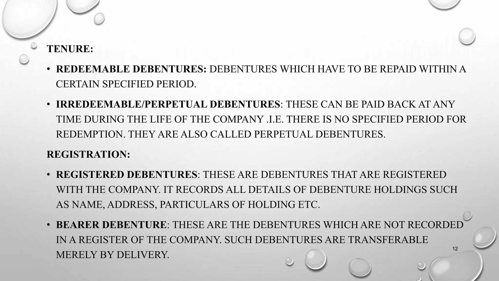 TENURE:
• REDEEMABLE DEBENTURES: DEBENTURES WHICH HAVE TO BE REPAID WITHIN A
CERTAIN SPECIFIED PERIOD.
• IRREDEEMABLE/PERPETUAL DEBENTURES: THESE CAN BE PAID BACK AT ANY
TIME DURING THE LIFE OF THE COMPANY .I.E. THERE IS NO SPECIFIED PERIOD FOR
REDEMPTION. THEY ARE ALSO CALLED PERPETUAL DEBENTURES.
REGISTRATION:
• REGISTERED DEBENTURES: THESE ARE DEBENTURES THAT ARE REGISTERED
WITH THE COMPANY. IT RECORDS ALL DETAILS OF DEBENTURE HOLDINGS SUCH
AS NAME, ADDRESS, PARTICULARS OF HOLDING ETC.
• BEARER DEBENTURE: THESE ARE THE DEBENTURES WHICH ARE NOT RECORDED
IN A REGISTER OF THE COMPANY. SUCH DEBENTURES ARE TRANSFERABLE
MERELY BY DELIVERY.
12
 