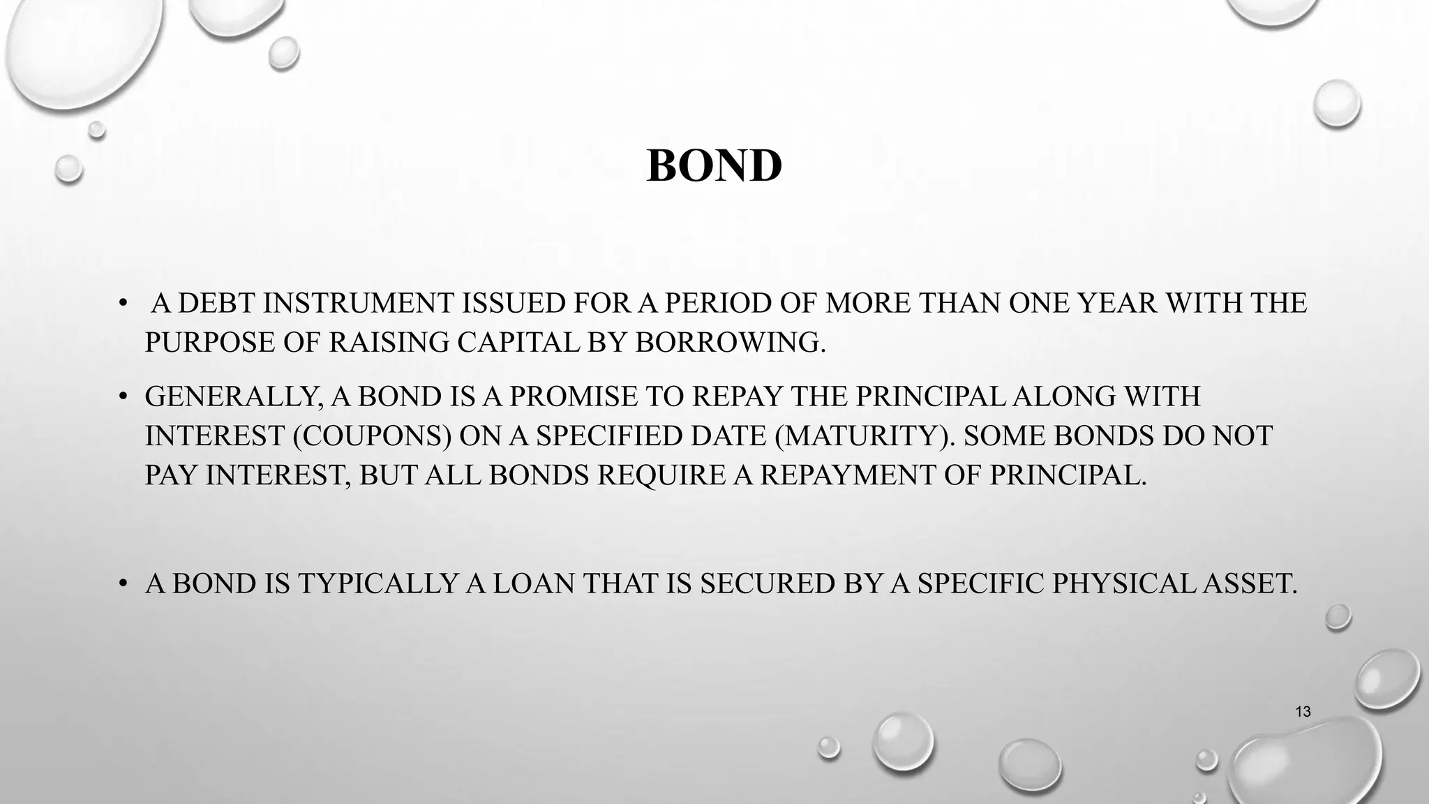 BOND
• A DEBT INSTRUMENT ISSUED FOR A PERIOD OF MORE THAN ONE YEAR WITH THE
PURPOSE OF RAISING CAPITAL BY BORROWING.
• GENERALLY, A BOND IS A PROMISE TO REPAY THE PRINCIPAL ALONG WITH
INTEREST (COUPONS) ON A SPECIFIED DATE (MATURITY). SOME BONDS DO NOT
PAY INTEREST, BUT ALL BONDS REQUIRE A REPAYMENT OF PRINCIPAL.
• A BOND IS TYPICALLY A LOAN THAT IS SECURED BY A SPECIFIC PHYSICALASSET.
13
 