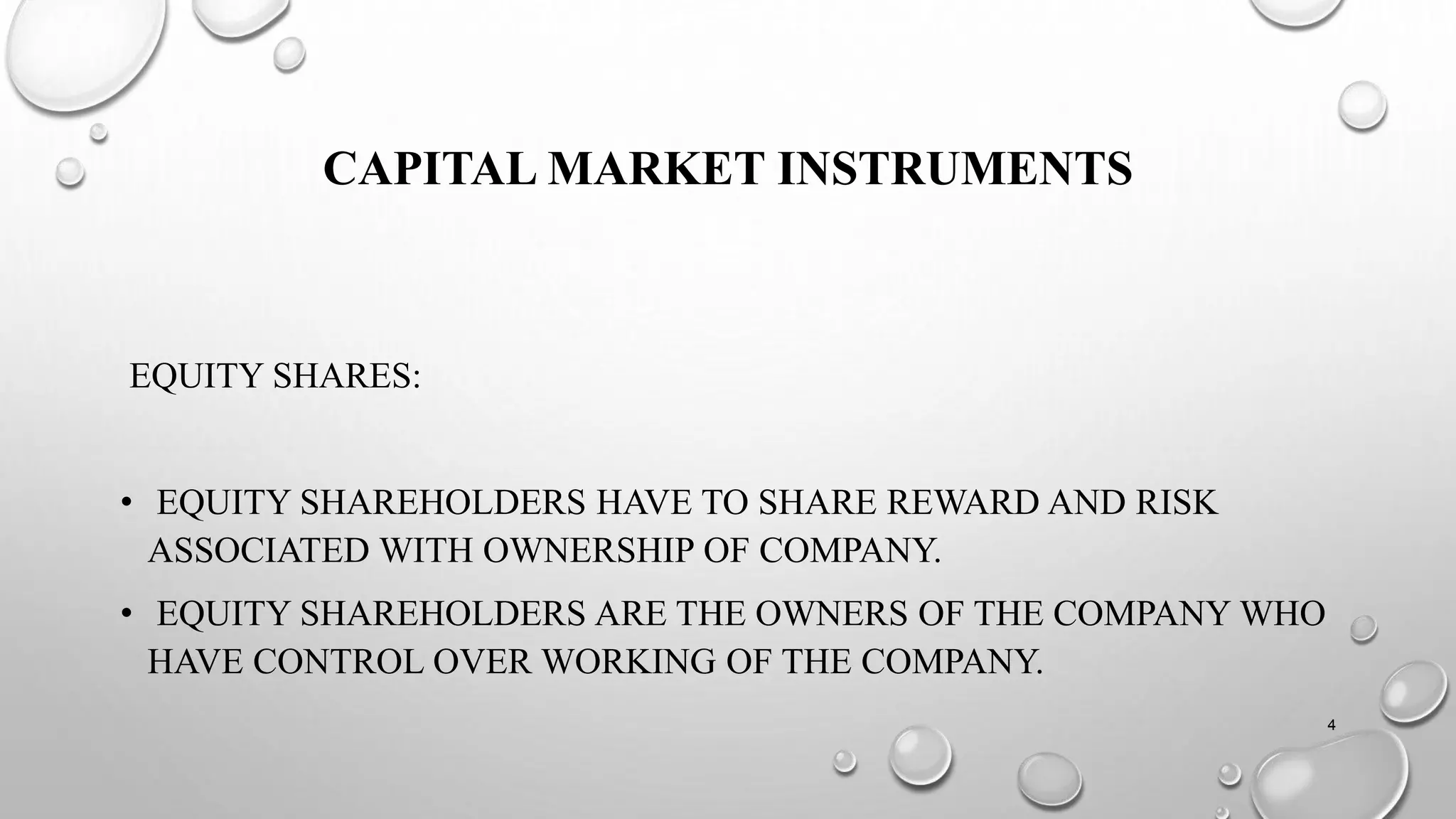 CAPITAL MARKET INSTRUMENTS
EQUITY SHARES:
• EQUITY SHAREHOLDERS HAVE TO SHARE REWARD AND RISK
ASSOCIATED WITH OWNERSHIP OF COMPANY.
• EQUITY SHAREHOLDERS ARE THE OWNERS OF THE COMPANY WHO
HAVE CONTROL OVER WORKING OF THE COMPANY.
4
 