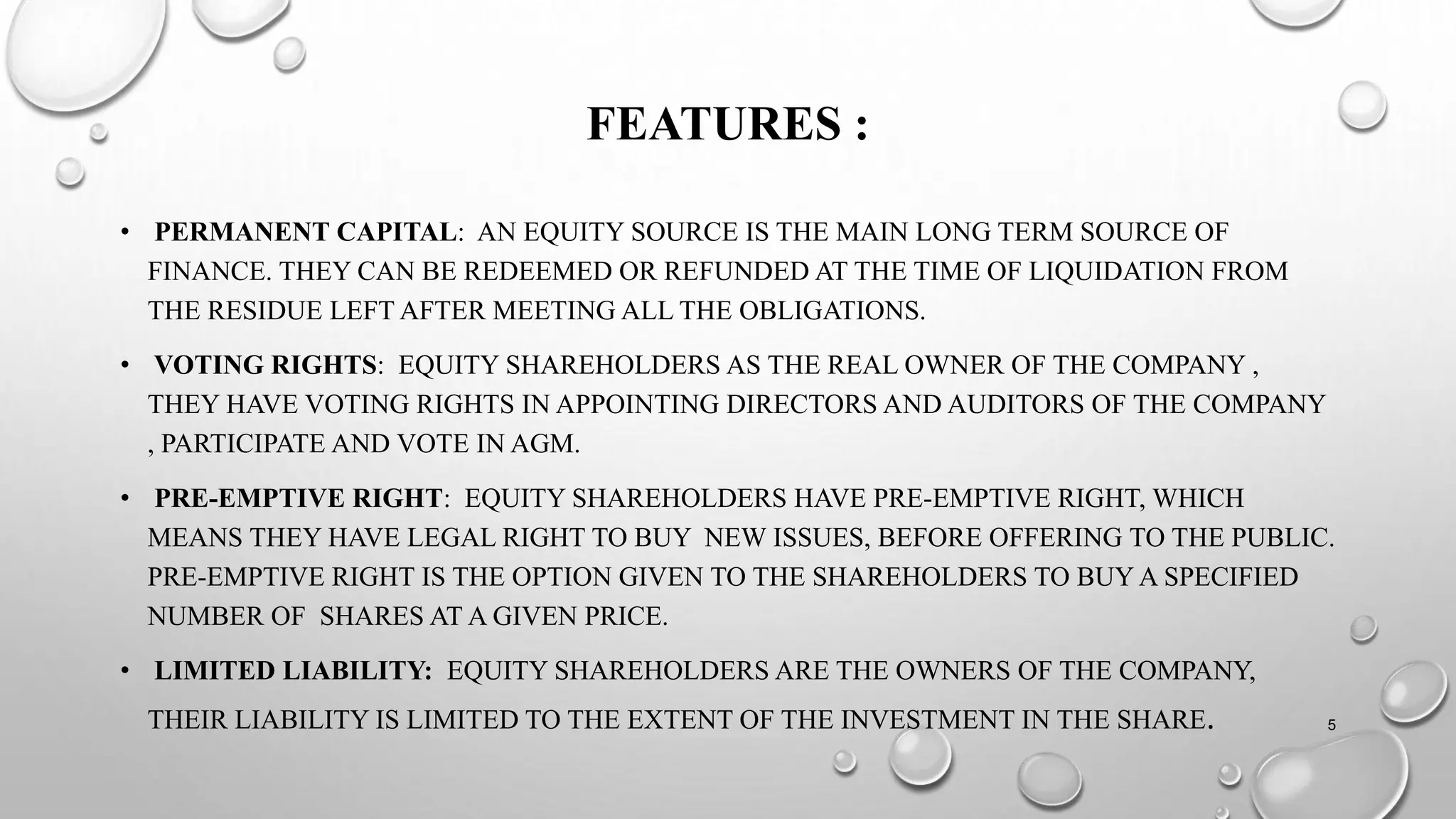 FEATURES :
• PERMANENT CAPITAL: AN EQUITY SOURCE IS THE MAIN LONG TERM SOURCE OF
FINANCE. THEY CAN BE REDEEMED OR REFUNDED AT THE TIME OF LIQUIDATION FROM
THE RESIDUE LEFT AFTER MEETING ALL THE OBLIGATIONS.
• VOTING RIGHTS: EQUITY SHAREHOLDERS AS THE REAL OWNER OF THE COMPANY ,
THEY HAVE VOTING RIGHTS IN APPOINTING DIRECTORS AND AUDITORS OF THE COMPANY
, PARTICIPATE AND VOTE IN AGM.
• PRE-EMPTIVE RIGHT: EQUITY SHAREHOLDERS HAVE PRE-EMPTIVE RIGHT, WHICH
MEANS THEY HAVE LEGAL RIGHT TO BUY NEW ISSUES, BEFORE OFFERING TO THE PUBLIC.
PRE-EMPTIVE RIGHT IS THE OPTION GIVEN TO THE SHAREHOLDERS TO BUY A SPECIFIED
NUMBER OF SHARES AT A GIVEN PRICE.
• LIMITED LIABILITY: EQUITY SHAREHOLDERS ARE THE OWNERS OF THE COMPANY,
THEIR LIABILITY IS LIMITED TO THE EXTENT OF THE INVESTMENT IN THE SHARE. 5
 
