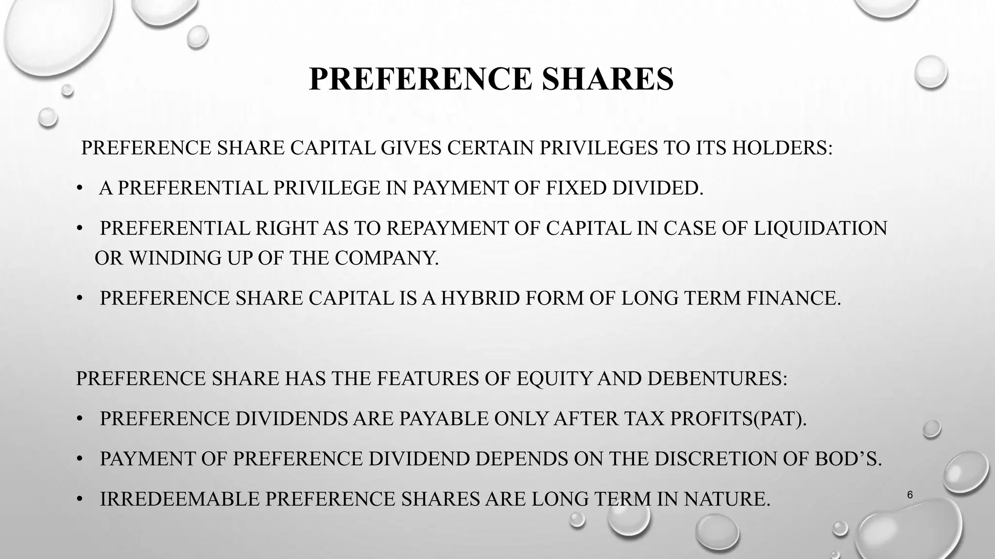 PREFERENCE SHARES
PREFERENCE SHARE CAPITAL GIVES CERTAIN PRIVILEGES TO ITS HOLDERS:
• A PREFERENTIAL PRIVILEGE IN PAYMENT OF FIXED DIVIDED.
• PREFERENTIAL RIGHT AS TO REPAYMENT OF CAPITAL IN CASE OF LIQUIDATION
OR WINDING UP OF THE COMPANY.
• PREFERENCE SHARE CAPITAL IS A HYBRID FORM OF LONG TERM FINANCE.
PREFERENCE SHARE HAS THE FEATURES OF EQUITY AND DEBENTURES:
• PREFERENCE DIVIDENDS ARE PAYABLE ONLY AFTER TAX PROFITS(PAT).
• PAYMENT OF PREFERENCE DIVIDEND DEPENDS ON THE DISCRETION OF BOD’S.
• IRREDEEMABLE PREFERENCE SHARES ARE LONG TERM IN NATURE. 6
 