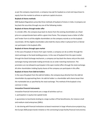 10
as per the company requirement, a company may opt for buyback as a tool and repurchase its
equity from the market to achieve an optimum capital structure.
Buyback of shares methods
SEBI Buyback Regulations prescribe three methods of buyback of shares in India. A company can
buy back the securities through any one of the following modes:
Buyback of shares through tender offer
In a tender offer, the company buys back its shares from the existing shareholders at a fixed
price on a proportionate basis within a given time frame. The company issues a letter of offer
and Tender Form to all the eligible shareholders on the company records as on the buyback
record date. All the eligible shareholders who hold the shares either in physical form or Demat
can participate in the buyback offer.
Buyback of shares through open market
In the case of buyback of shares from open market, a company can do so either through the
stock exchange or the book‐building process. In the case of buyback from the open market
through the Stock Exchange mechanism, a company can buy back the shares only on the stock
exchanges having nationwide trading terminals via an order matching mechanism. The
promoters are not allowed to participate in the open market offers through the stock exchange.
All other shareholders holding Equity shares of the company can participate in this offer.
Buyback of shares from Odd‐lot holders
In the case of buyback from the odd‐lot holders, the company buys directly from the odd‐lot
shareholders by approaching them. An odd lot holder is a shareholder with shares lesser than
the marketable lots as specified by the stock exchange. This method of the buyback is less
common in India.
Innovative Financial Instruments
Innovative financial instruments are a range of activities such as:‐
1. participation in equity (risk capital) funds
2. guarantees to local banks lending to a large number of final beneficiaries, for instance small
and medium‐sized enterprises (SMEs)
3. risk‐sharing with financial institutions to boost investment in large infrastructure projects (e.g.
the Europe 2020 project bonds initiative or the connecting Europe facility financial instruments).
 