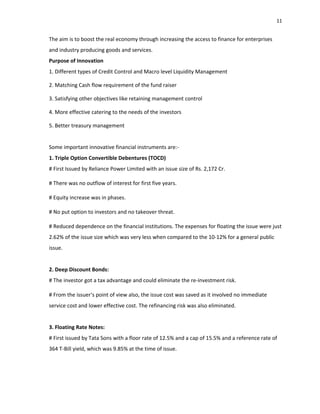 11
The aim is to boost the real economy through increasing the access to finance for enterprises
and industry producing goods and services.
Purpose of Innovation
1. Different types of Credit Control and Macro level Liquidity Management
2. Matching Cash flow requirement of the fund raiser
3. Satisfying other objectives like retaining management control
4. More effective catering to the needs of the investors
5. Better treasury management
Some important innovative financial instruments are:‐
1. Triple Option Convertible Debentures (TOCD)
# First Issued by Reliance Power Limited with an issue size of Rs. 2,172 Cr.
# There was no outflow of interest for first five years.
# Equity increase was in phases.
# No put option to investors and no takeover threat.
# Reduced dependence on the financial institutions. The expenses for floating the issue were just
2.62% of the issue size which was very less when compared to the 10‐12% for a general public
issue.
2. Deep Discount Bonds:
# The investor got a tax advantage and could eliminate the re‐investment risk.
# From the issuer‘s point of view also, the issue cost was saved as it involved no immediate
service cost and lower effective cost. The refinancing risk was also eliminated.
3. Floating Rate Notes:
# First issued by Tata Sons with a floor rate of 12.5% and a cap of 15.5% and a reference rate of
364 T‐Bill yield, which was 9.85% at the time of issue.
 